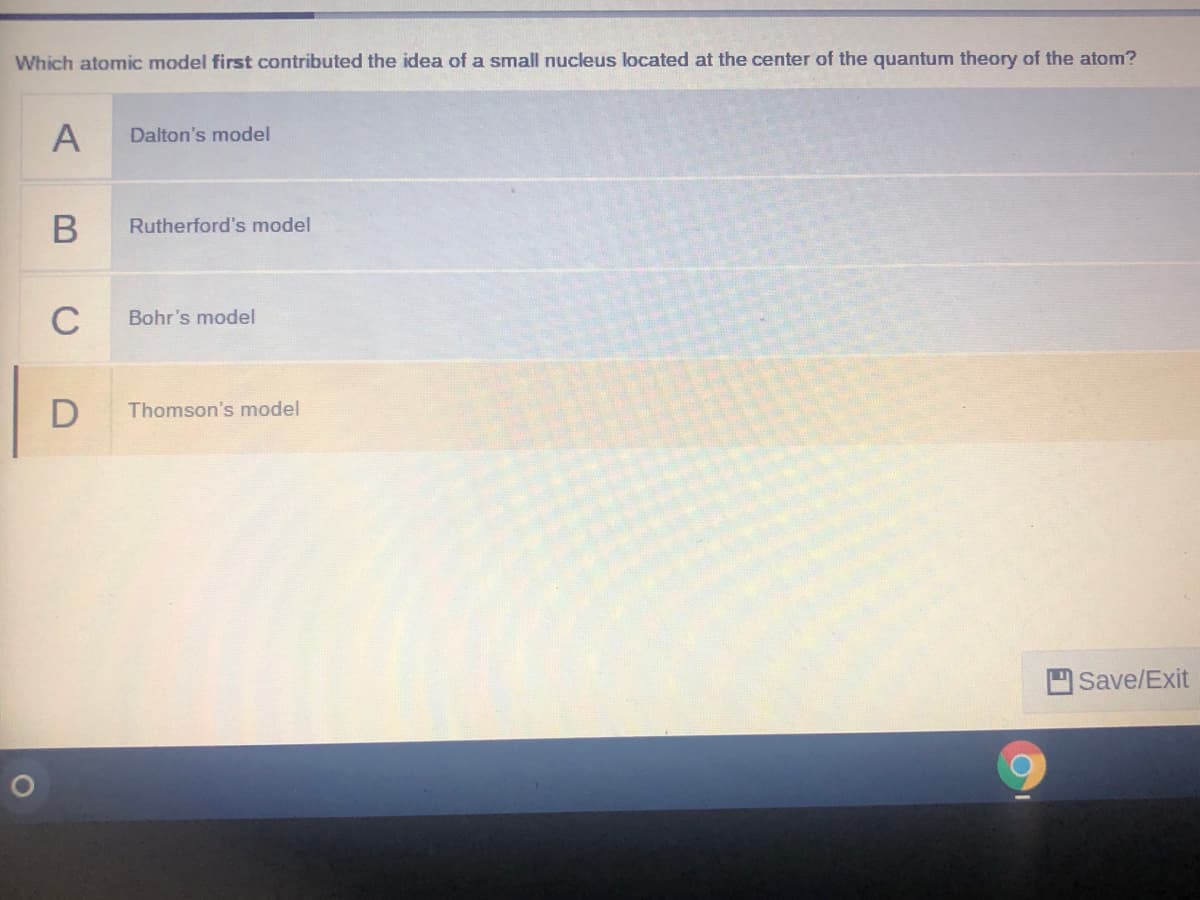 Which atomic model first contributed the idea of a small nucleus located at the center of the quantum theory of the atom?
A
Dalton's model
Rutherford's model
C
Bohr's model
Thomson's model
Save/Exit
