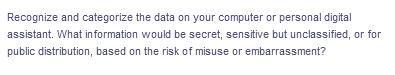 Recognize and categorize the data on your computer or personal digital
assistant. What in formation would be secret, sensitive but unclassified, or for
public distribution, based on the risk of misuse or embarrassment?
