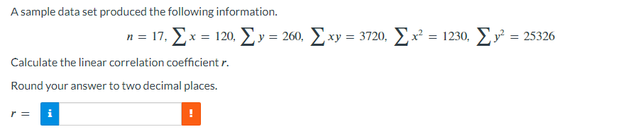 A sample data set produced the following information.
n = 11, Σ x = 120, Σy = 260, Σαν
Calculate the linear correlation coefficient r.
Round your answer to two decimal places.
r = i
|xy = 3720, Σx² = 1230, Σy²: = 25326