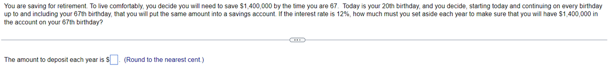 You are saving for retirement. To live comfortably, you decide you will need to save $1,400,000 by the time you are 67. Today is your 20th birthday, and you decide, starting today and continuing on every birthday
up to and including your 67th birthday, that you will put the same amount into a savings account. If the interest rate is 12%, how much must you set aside each year to make sure that you will have $1,400,000 in
the account on your 67th birthday?
The amount to deposit each year is $
(Round to the nearest cent.)