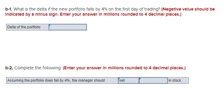 b-1. What is the delta If the new portfolio falls by 4% on the first day of trading? (Negative value should be
indicated by a minus sign. Enter your answer in millions rounded to 4 decimal places.)
Delta of the portfolio
b-2. Complete the following: (Enter your answer in millions rounded to 4 decimal places.)
Assuming the portfolio does fall by 4%, the manager should
sell
in stock.