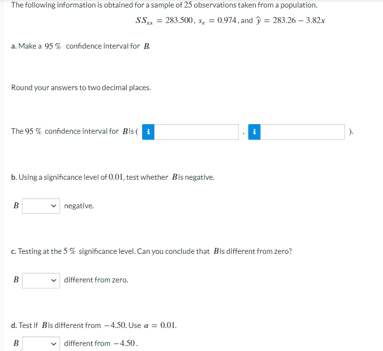 The following information is obtained for a sample of 25 observations taken from a population.
SSxx = 283.500, se = 0.974, and y = 283.26 - 3.82x
a. Make a 95% confidence interval for B.
Round your answers to two decimal places.
The 95% confidence interval for Bis( i
b. Using a significance level of 0.01, test whether Bis negative.
B
negative.
c. Testing at the 5 % significance level. Can you conclude that Bis different from zero?
B
different from zero.
d. Test if Bis different from -4.50. Use a = 0.01.
B
different from -4.50.