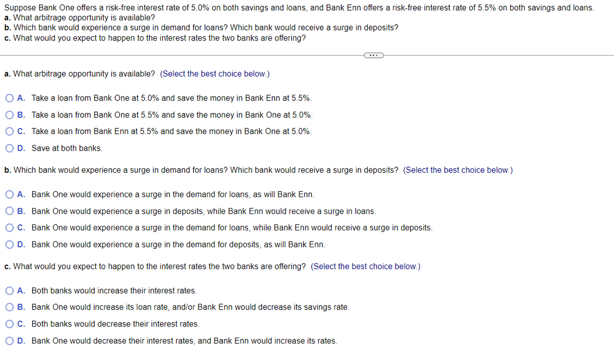 Suppose Bank One offers a risk-free interest rate of 5.0% on both savings and loans, and Bank Enn offers a risk-free interest rate of 5.5% on both savings and loans.
a. What arbitrage opportunity is available?
b. Which bank would experience a surge in demand for loans? Which bank would receive a surge in deposits?
c. What would you expect to happen to the interest rates the two banks are offering?
a. What arbitrage opportunity is available? (Select the best choice below.)
O A. Take a loan from Bank One at 5.0% and save the money in Bank Enn at 5.5%.
O B. Take a loan from Bank One at 5.5% and save the money in Bank One at 5.0%.
O C. Take a loan from Bank Enn at 5.5% and save the money in Bank One at 5.0%.
O D. Save at both banks.
b. Which bank would experience a surge in demand for loans? Which bank would receive a surge in deposits? (Select the best choice below.)
O A. Bank One would experience a surge in the demand for loans, as will Bank Enn.
O B. Bank One would experience a surge in deposits, while Bank Enn would receive a surge in loans.
O C. Bank One would experience a surge in the demand for loans, while Bank Enn would receive a surge in deposits.
D. Bank One would experience a surge in the demand for deposits, as will Bank Enn.
c. What would you expect to happen to the interest rates the two banks are offering? (Select the best choice below.)
O A. Both banks would increase their interest rates.
O B. Bank One would increase its loan rate, and/or Bank Enn would decrease its savings rate.
O C. Both banks would decrease their interest rates.
O D. Bank One would decrease their interest rates, and Bank Enn would increase its rates.