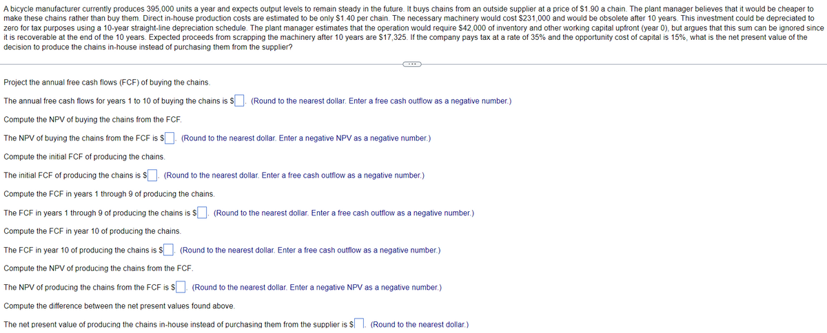 A bicycle manufacturer currently produces 395,000 units a year and expects output levels to remain steady in the future. It buys chains from an outside supplier at a price of $1.90 a chain. The plant manager believes that it would be cheaper to
make these chains rather than buy them. Direct in-house production costs are estimated to be only $1.40 per chain. The necessary machinery would cost $231,000 and would be obsolete after 10 years. This investment could be depreciated to
zero for tax purposes using a 10-year straight-line depreciation schedule. The plant manager estimates that the operation would require $42,000 of inventory and other working capital upfront (year 0), but argues that this sum can be ignored since
it is recoverable at the end of the 10 years. Expected proceeds from scrapping the machinery after 10 years are $17,325. If the company pays tax at a rate of 35% and the opportunity cost of capital is 15%, what is the net present value of the
decision to produce the chains in-house instead of purchasing them from the supplier?
C
Project the annual free cash flows (FCF) of buying the chains.
The annual free cash flows for years 1 to 10 of buying the chains is $
Compute the NPV of buying the chains from the FCF.
The NPV of buying the chains from the FCF is $
Compute the initial FCF of producing the chains.
The initial FCF of producing the chains is $. (Round to the nearest dollar. Enter a free cash outflow as a negative number.)
Compute the FCF in years 1 through 9 of producing the chains.
The FCF in years 1 through 9 of producing the chains is $. (Round to the nearest dollar. Enter a free cash outflow as a negative number.)
Compute the FCF in year 10 of producing the chains.
The FCF in year 10 of producing the chains is $
Compute the NPV of producing the chains from the FCF.
The NPV of producing the chains from the FCF is $. (Round to the nearest dollar. Enter a negative NPV as a negative number.)
Compute the difference between the net present values found above.
The net present value of producing the chains in-house instead of purchasing them from the supplier is $. (Round to the nearest dollar.)
(Round to the nearest dollar. Enter a free cash outflow as a negative number.)
(Round to the nearest dollar. Enter a negative NPV as a negative number.)
(Round to the nearest dollar. Enter a free cash outflow as a negative number.)