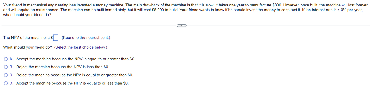 Your friend in mechanical engineering has invented a money machine. The main drawback of the machine is that it is slow. It takes one year to manufacture $800. However, once built, the machine will last forever
and will require no maintenance. The machine can be built immediately, but it will cost $8,000 to build. Your friend wants to know if he should invest the money to construct it. If the interest rate is 4.0% per year,
what should your friend do?
The NPV of the machine is $
What should your friend do?
(Round to the nearest cent.)
(Select the best choice below.)
O A. Accept the machine because the NPV is equal to or greater than $0.
O B.
Reject the machine because the NPV is less than $0.
O C.
Reject the machine because the NPV is equal to or greater than $0.
O D. Accept the machine because the NPV is equal to or less than $0.
..