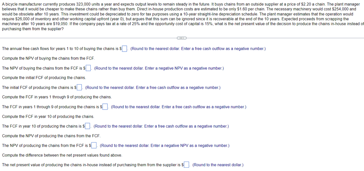 A bicycle manufacturer currently produces 323,000 units a year and expects output levels to remain steady in the future. It buys chains from an outside supplier at a price of $2.20 a chain. The plant manager
believes that it would be cheaper to make these chains rather than buy them. Direct in-house production costs are estimated to be only $1.60 per chain. The necessary machinery would cost $254,000 and
would be obsolete after 10 years. This investment could be depreciated to zero for tax purposes using a 10-year straight-line depreciation schedule. The plant manager estimates that the operation would
require $26,000 of inventory and other working capital upfront (year 0), but argues that this sum can be ignored since it is recoverable at the end of the 10 years. Expected proceeds from scrapping the
machinery after 10 years are $19,050. If the company pays tax at a rate of 25% and the opportunity cost of capital is 15%, what is the net present value of the decision to produce the chains in-house instead of
purchasing them from the supplier?
The annual free cash flows for years 1 to 10 of buying the chains is $
Compute the NPV of buying the chains from the FCF.
The NPV of buying the chains from the FCF is $
Compute the initial FCF of producing the chains.
The initial FCF of producing the chains is $. (Round to the nearest dollar. Enter a free cash outflow as a negative number.)
Compute the FCF in years 1 through 9 of producing the chains.
The FCF in years 1 through 9 of producing the chains is $. (Round to the nearest dollar. Enter a free cash outflow as a negative number.)
Compute the FCF in year 10 of producing the chains.
The FCF in year 10 of producing the chains is $
Compute the NPV of producing the chains from the FCF.
The NPV of producing the chains from the FCF is $. (Round to the nearest dollar. Enter a negative NPV as a negative number.)
Compute the difference between the net present values found above.
The net present value of producing the chains in-house instead of purchasing them from the supplier is $
(Round to the nearest dollar. Enter a free cash outflow as a negative number.)
(Round to the nearest dollar. Enter a negative NPV as a negative number.)
(Round to the nearest dollar. Enter a free cash outflow as a negative number.)
(Round to the nearest dollar.)