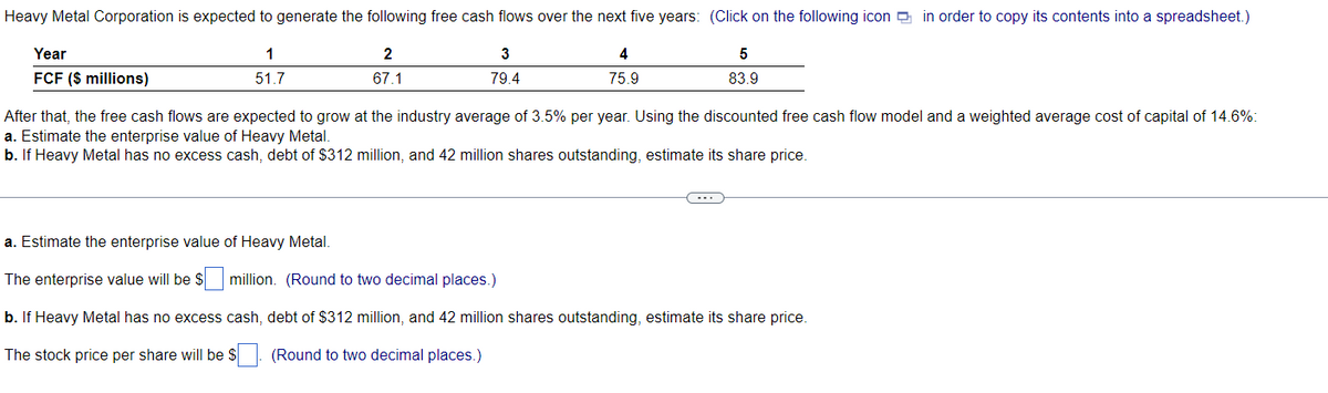 Heavy Metal Corporation is expected to generate the following free cash flows over the next five years: (Click on the following icon in order to copy its contents into a spreadsheet.)
1
51.7
2
67.1
3
79.4
4
75.9
Year
FCF ($ millions)
5
83.9
After that, the free cash flows are expected to grow at the industry average of 3.5% per year. Using the discounted free cash flow model and a weighted average cost of capital of 14.6%
a. Estimate the enterprise value of Heavy Metal.
b. If Heavy Metal has no excess cash, debt of $312 million, and 42 million shares outstanding, estimate its share price.
a. Estimate the enterprise value of Heavy Metal.
The enterprise value will be $ million. (Round to two decimal places.)
b. If Heavy Metal has no excess cash, debt of $312 million, and 42 million shares outstanding, estimate its share price.
The stock price per share will be $
(Round to two decimal places.)