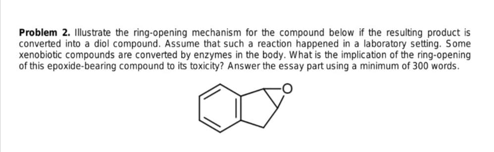 Problem 2. Illustrate the ring-opening mechanism for the compound below if the resulting product is
converted into a diol compound. Assume that such a reaction happened in a laboratory setting. Some
xenobiotic compounds are converted by enzymes in the body. What is the implication of the ring-opening
of this epoxide-bearing compound to its toxicity? Answer the essay part using a minimum of 300 words.
