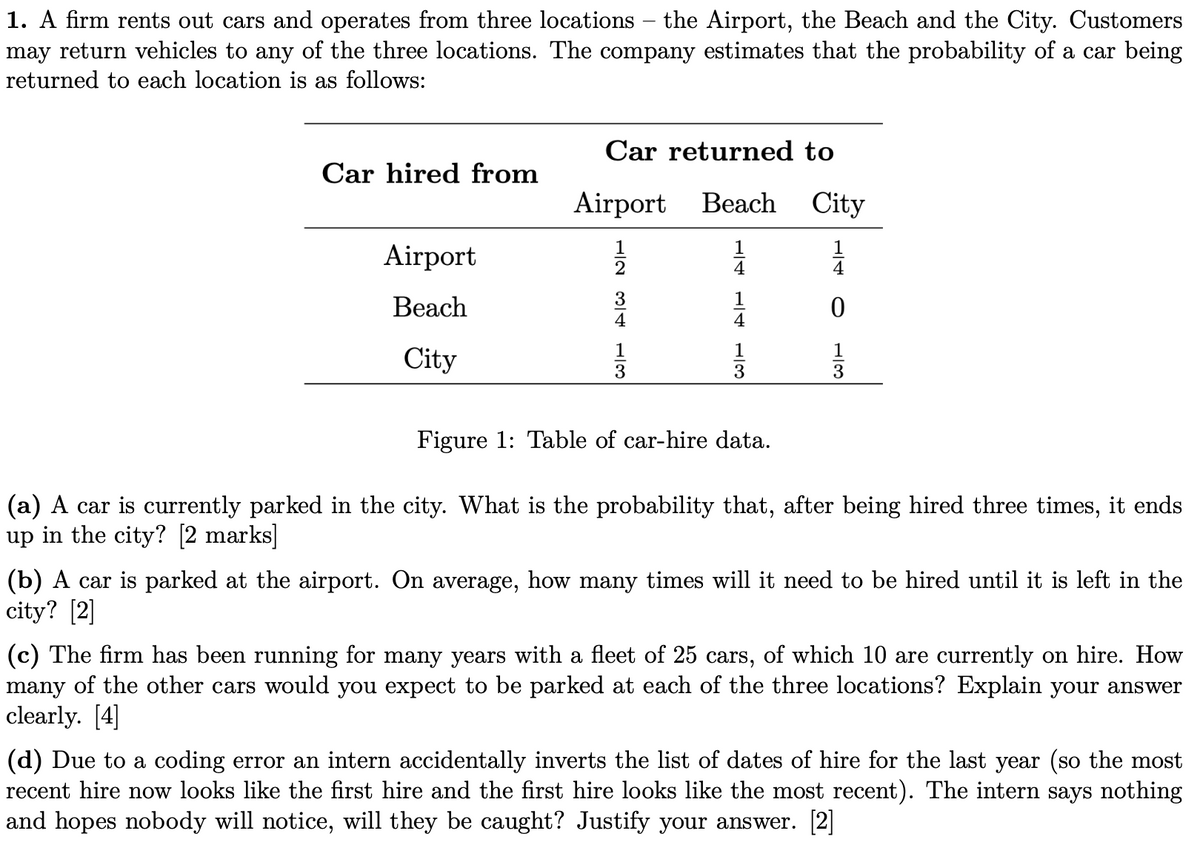 1. A firm rents out cars and operates from three locations - the Airport, the Beach and the City. Customers
may return vehicles to any of the three locations. The company estimates that the probability of a car being
returned to each location is as follows:
Airport
Car returned to
Car hired from
Airport Beach
City
12
13
14 13
12 34 13
H4
4
4
AF
Beach
City
Figure 1: Table of car-hire data.
0
(a) A car is currently parked in the city. What is the probability that, after being hired three times, it ends
up in the city? [2 marks]
(b) A car is parked at the airport. On average, how many times will it need to be hired until it is left in the
city? [2]
(c) The firm has been running for many years with a fleet of 25 cars, of which 10 are currently on hire. How
many of the other cars would you expect to be parked at each of the three locations? Explain your answer
clearly. [4]
(d) Due to a coding error an intern accidentally inverts the list of dates of hire for the last year (so the most
recent hire now looks like the first hire and the first hire looks like the most recent). The intern says nothing
and hopes nobody will notice, will they be caught? Justify your answer. [2]