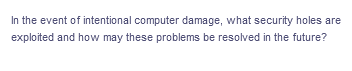 In the event of intentional computer damage, what security holes are
exploited and how may these problems be resolved in the future?