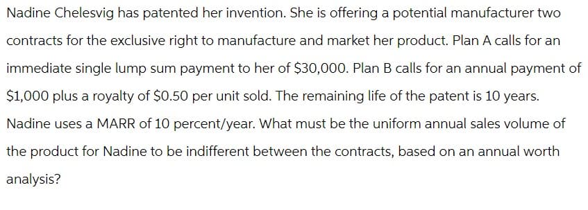 Nadine Chelesvig has patented her invention. She is offering a potential manufacturer two
contracts for the exclusive right to manufacture and market her product. Plan A calls for an
immediate single lump sum payment to her of $30,000. Plan B calls for an annual payment of
$1,000 plus a royalty of $0.50 per unit sold. The remaining life of the patent is 10 years.
Nadine uses a MARR of 10 percent/year. What must be the uniform annual sales volume of
the product for Nadine to be indifferent between the contracts, based on an annual worth
analysis?