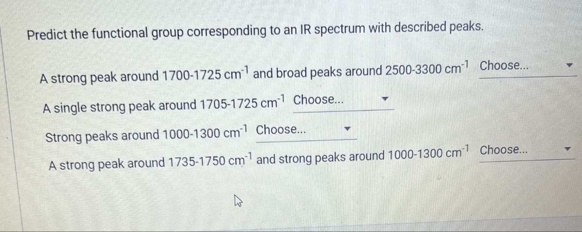 Predict the functional group corresponding to an IR spectrum with described peaks.
A strong peak around 1700-1725 cm and broad peaks around 2500-3300 cm Choose...
-1 Choose...
A single strong peak around 1705-1725 cm
Strong peaks around 1000-1300 cm Choose...
A strong peak around 1735-1750 cm and strong peaks around 1000-1300 cm Choose...