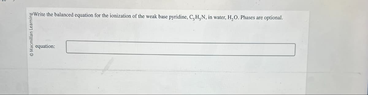 Macmillan Learning
equation:
Write the balanced equation for the ionization of the weak base pyridine, C,H,N, in water, H₂O. Phases are optional.