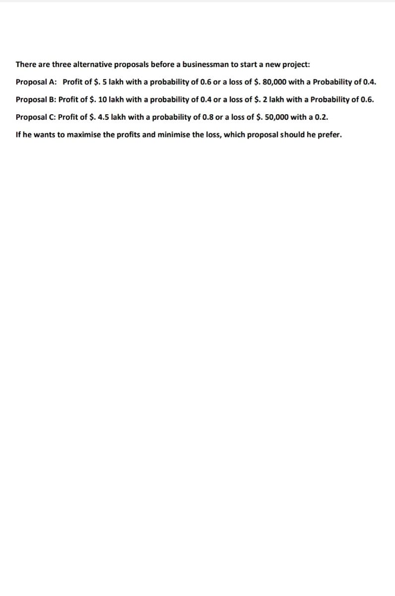 There are three alternative proposals before a businessman to start a new project:
Proposal A: Profit of $. 5 lakh with a probability of 0.6 or a loss of $. 80,000 with a Probability of 0.4.
Proposal B: Profit of $. 10 lakh with a probability of 0.4 or a loss of $. 2 lakh with a Probability of 0.6.
Proposal C: Profit of $. 4.5 lakh with a probability of 0.8 or a loss of $. 50,000 with a 0.2.
If he wants to maximise the profits and minimise the loss, which proposal should he prefer.
