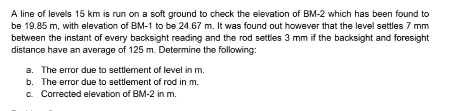 A line of levels 15 km is run on a soft ground to check the elevation of BM-2 which has been found to
be 19.85 m, with elevation of BM-1 to be 24.67 m. It was found out however that the level settles 7 mm
between the instant of every backsight reading and the rod settles 3 mm if the backsight and foresight
distance have an average of 125 m. Determine the following:
a. The error due to settlement of level in m.
b. The error due to settlement of rod in m.
c. Corrected elevation of BM-2 in m.
