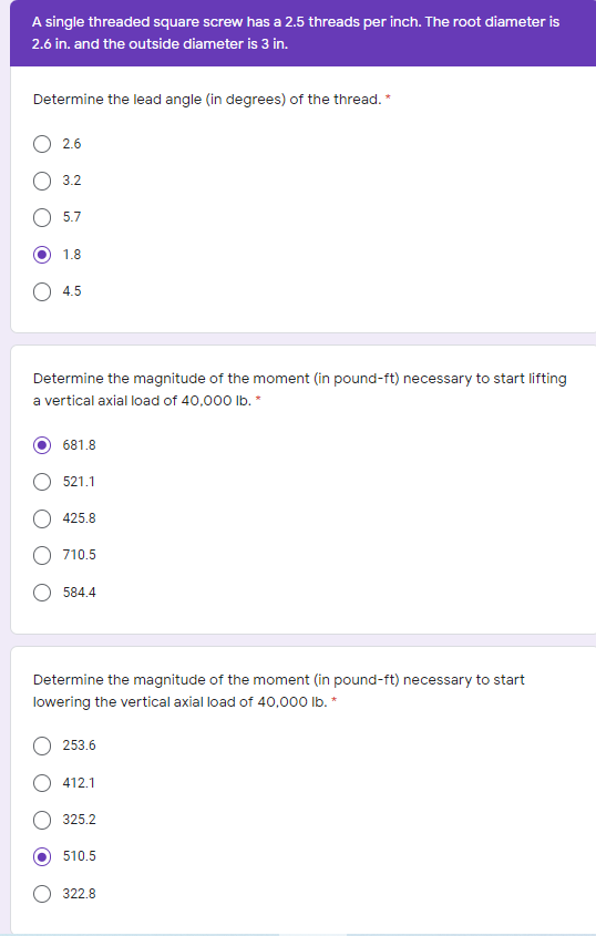 A single threaded square screw has a 2.5 threads per inch. The root diameter is
2.6 in. and the outside diameter is 3 in.
Determine the lead angle (in degrees) of the thread. *
2.6
O 3.2
5.7
1.8
O 4.5
Determine the magnitude of the moment (in pound-ft) necessary to start lifting
a vertical axial load of 40,000 Ib. *
681.8
521.1
425.8
710.5
O 584.4
Determine the magnitude of the moment (in pound-ft) necessary to start
lowering the vertical axial load of 40,000 Ib. *
253.6
412.1
325.2
510.5
322.8

