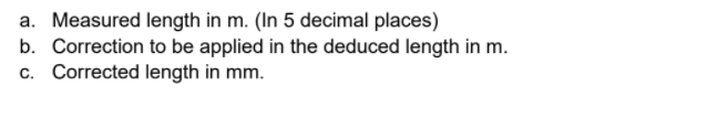 a. Measured length in m. (In 5 decimal places)
b. Correction to be applied in the deduced length in m.
c. Corrected length in mm.
