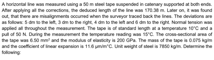 A horizontal line was measured using a 50 m steel tape suspended in catenary supported at both ends.
After applying all the corrections, the deduced length of the line was 170.38 m. Later on, it was found
out, that there are misalignments occurred when the surveyor traced back the lines. The deviations are
as follows: 5 dm to the left, 3 dm to the right, 4 dm to the left and 6 dm to the right. Normal tension was
applied all throughout the measurement. The tape is of standard length at a temperature 10°C and a
pull of 50 N. During the measurement the temperature reading was 15°C. The cross-sectional area of
the tape was 6.50 mm? and the modulus of elasticity is 200 GPa. The mass of the tape is 0.075 kg/m
and the coefficient of linear expansion is 11.6 um/m°C. Unit weight of steel is 7850 kg/m. Determine the
following:
