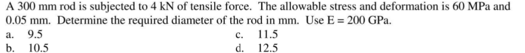 A 300 mm rod is subjected to 4 kN of tensile force. The allowable stress and deformation is 60 MPa and
0.05 mm. Determine the required diameter of the rod in mm. Use E = 200 GPa.
9.5
а.
с.
11.5
b.
10.5
d.
12.5
