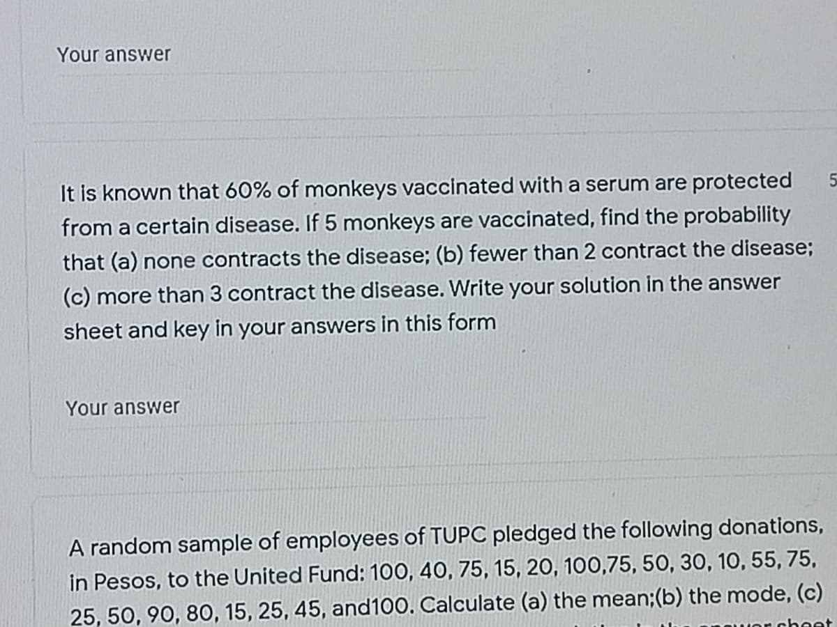 Your answer
It is known that 60% of monkeys vaccinated with a serum are protected
from a certain disease. If 5 monkeys are vaccinated, find the probability
that (a) none contracts the disease; (b) fewer than 2 contract the disease;
(c) more than 3 contract the disease. Write your solution in the answer
sheet and key in your answers in this form
Your answer
A random sample of employees of TUPC pledged the following donations,
in Pesos, to the United Fund: 100, 40, 75, 15, 20, 100,75, 5O, 30, 10, 55, 75,
25, 50, 90, 80, 15, 25, 45, and100. Calculate (a) the mean;(b) the mode, (c)
