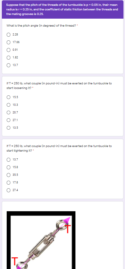 Suppose that the pitch of the threads of the turnbuckle is p = 0.05 in, their mean
radius is r= 0.25 in, and the coefficient of static friction between the threads and
the mating grooves in 0.25.
What is the pitch angle (in degrees) of the thread?
2.28
17.66
0.91
1.82
13.7
If T = 250 lb, what couple (in pound-in) must be exerted on the turnbuckle to
start loosening it? *
15.5
10.3
20.7
27.1
13.5
If T = 250 lb, what couple (in pound-in) must be exerted on the turnbuckle to
start tightening it?
O 13.7
15.8
35.5
17.8
27.4
