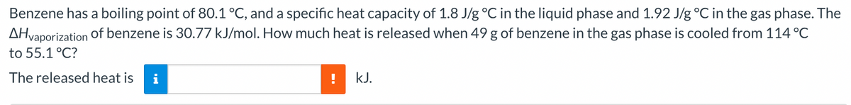 Benzene has a boiling point of 80.1 °C, and a specific heat capacity of 1.8 J/g °C in the liquid phase and 1.92 J/g °C in the gas phase. The
of benzene is 30.77 kJ/mol. How much heat is released when 49 g of benzene in the gas phase is cooled from 114 °C
AHvaporization
to 55.1 °C?
The released heat is i
kJ.