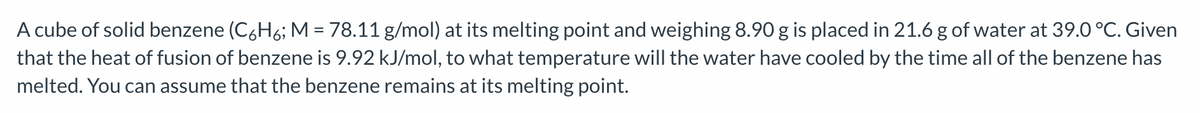 A cube of solid benzene (C6H6; M = 78.11 g/mol) at its melting point and weighing 8.90 g is placed in 21.6 g of water at 39.0 °C. Given
that the heat of fusion of benzene is 9.92 kJ/mol, to what temperature will the water have cooled by the time all of the benzene has
melted. You can assume that the benzene remains at its melting point.