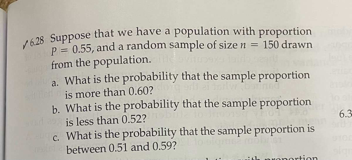 P = 0.55, and a random sample of size n
ugo from the population.
a. What is the probability that the sample proportion
150 drawn
%3D
od blug
e is more than 0.60?
b. What is the probability that the sample proportion
Iw borned
to si
is less than 0.52?
6.3
uc. What is the probability that the sample proportion is
relsi a between 0.51 and 0.59?
aronortion
