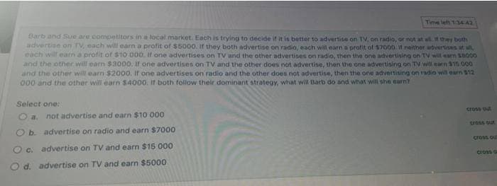 Time left 1:34:42
Barb and Sue are competitors in a local market. Each is trying to decide if it is better to advertise on TV, on radio, or not at all. If they both
advertise on TV, each will earn a profit of $5000. If they both advertise on radio, each will earn a profit of $7000 it neither advertises at all,
each will earn a profit of $10 000. If one advertises on TV and the other advertises on radio, then the one advertising on TV will earn $8000
and the other will earn $3000. If one advertises on TV and the other does not advertise, then the one advertising on TV will earn $15.000
and the other will earn $2000. If one advertises on radio and the other does not advertise, then the one advertising on radio will earn $12
000 and the other will earn $4000. If both follow their dominant strategy, what will Barb do and what will she earn?
Select one:
not advertise and earn $10 000
O b. advertise on radio and earn $7000
O c. advertise on TV and earn $15 000
O d. advertise on TV and earn $5000.
cross out
cross out
cross out
cross c