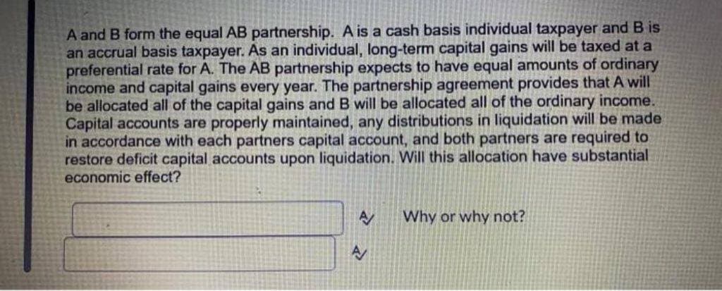 A and B form the equal AB partnership. A is a cash basis individual taxpayer and B is
an accrual basis taxpayer. As an individual, long-term capital gains will be taxed at a
preferential rate for A. The AB partnership expects to have equal amounts of ordinary
income and capital gains every year. The partnership agreement provides that A will
be allocated all of the capital gains and B will be allocated all of the ordinary income.
Capital accounts are properly maintained, any distributions in liquidation will be made
in accordance with each partners capital account, and both partners are required to
restore deficit capital accounts upon liquidation. Will this allocation have substantial
economic effect?
A
Why or why not?