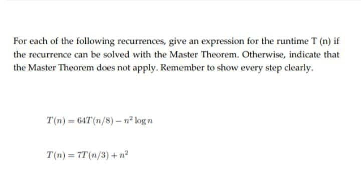 For each of the following recurrences, give an expression for the runtime T (n) if
the recurrence can be solved with the Master Theorem. Otherwise, indicate that
the Master Theorem does not apply. Remember to show every step clearly.
T(n) = 64T (n/8) – n² log n
T(n) = 7T(n/3) + n?
