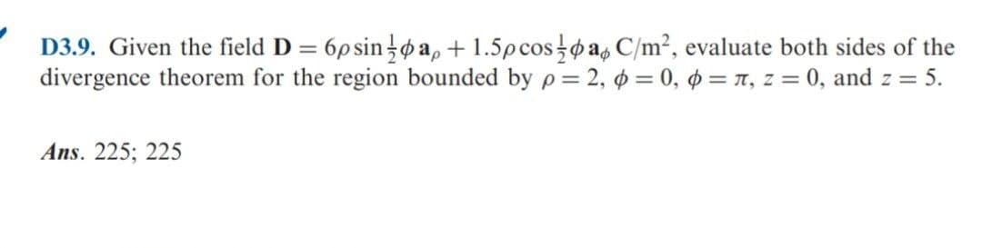 D3.9. Given the field D = 6p sin }øa, + 1.5pcospa, C/m², evaluate both sides of the
divergence theorem for the region bounded by p = 2, o = 0, o = T, z = 0, and z = 5.
Ans. 225; 225
