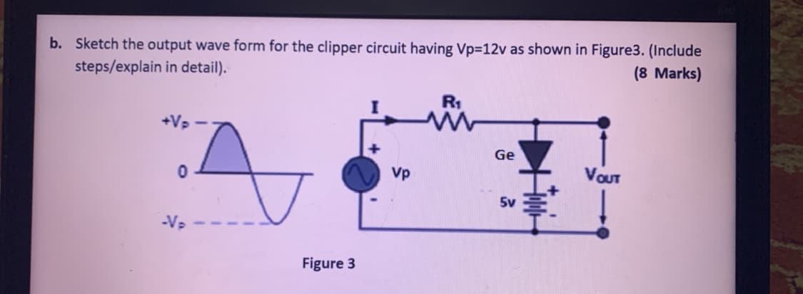 b. Sketch the output wave form for the clipper circuit having Vp=12v as shown in Figure3. (Include
steps/explain in detail).
(8 Marks)
R1
+Vp
Ge
Vp
VOUT
5v
-V2
Figure 3
