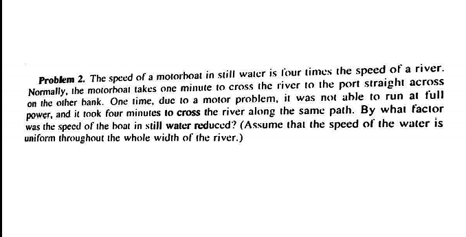 Problem 2. The speed of a motorhoat in still waler is lour times the speed of a river.
Normally, ihe motorboat takes one minute to cross the river to the port straight across
on the other bank. One time, duc to a motor problem, it was not able to run at full
power, and it took four minutes to cross the river along the same path. By what facior
was the specd of the hoat in still water reduced? (Assume that the speed of the water is
uniform throughout the whole width of the river.)
