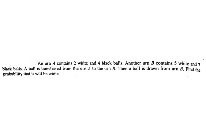 . An urn A contains 2 white and 4 black balls. Another urn B contains 5 white and 7
black balls. A ball is transferred from the urn A to the urn B. Then a ball is drawn from urn B. Find the
probability that it will be white.
