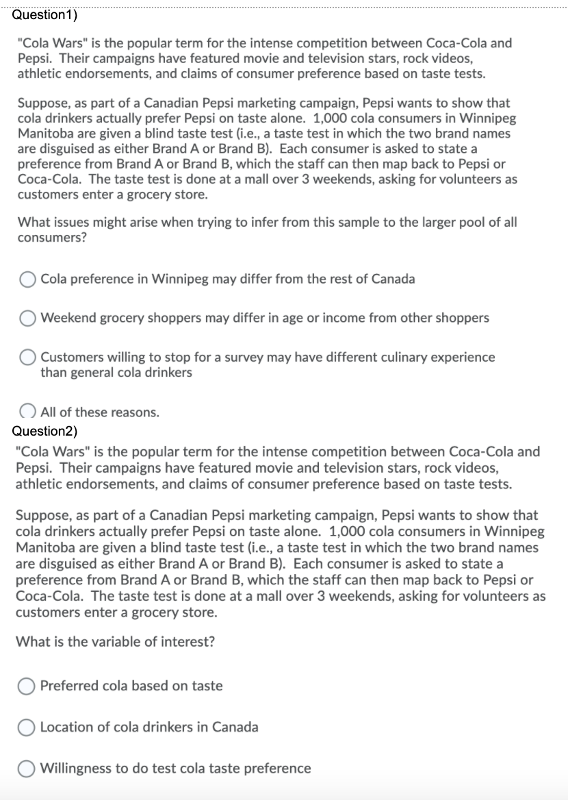 Question1)
"Cola Wars" is the popular term for the intense competition between Coca-Cola and
Pepsi. Their campaigns have featured movie and television stars, rock videos,
athletic endorsements, and claims of consumer preference based on taste tests.
Suppose, as part of a Canadian Pepsi marketing campaign, Pepsi wants to show that
cola drinkers actually prefer Pepsi on taste alone. 1,000 cola consumers in Winnipeg
Manitoba are given a blind taste test (i.e., a taste test in which the two brand names
are disguised as either Brand A or Brand B). Each consumer is asked to state a
preference from Brand A or Brand B, which the staff can then map back to Pepsi or
Coca-Cola. The taste test is done at a mall over 3 weekends, asking for volunteers as
customers enter a grocery store.
What issues might arise when trying to infer from this sample to the larger pool of all
consumers?
Cola preference in Winnipeg may differ from the rest of Canada
Weekend grocery shoppers may differ in age or income from other shoppers
Customers willing to stop for a survey may have different culinary experience
than general cola drinkers
All of these reasons.
Question2)
"Cola Wars" is the popular term for the intense competition between Coca-Cola and
Pepsi. Their campaigns have featured movie and television stars, rock videos,
athletic endorsements, and claims of consumer preference based on taste tests.
Suppose, as part of a Canadian Pepsi marketing campaign, Pepsi wants to show that
cola drinkers actually prefer Pepsi on taste alone. 1,000 cola consumers in Winnipeg
Manitoba are given a blind taste test (i.e., a taste test in which the two brand names
are disguised as either Brand A or Brand B). Each consumer is asked to state a
preference from Brand A or Brand B, which the staff can then map back to Pepsi or
Coca-Cola. The taste test is done at a mall over 3 weekends, asking for volunteers as
customers enter a grocery store.
What is the variable of interest?
Preferred cola based on taste
Location of cola drinkers in Canada
Willingness to do test cola taste preference
