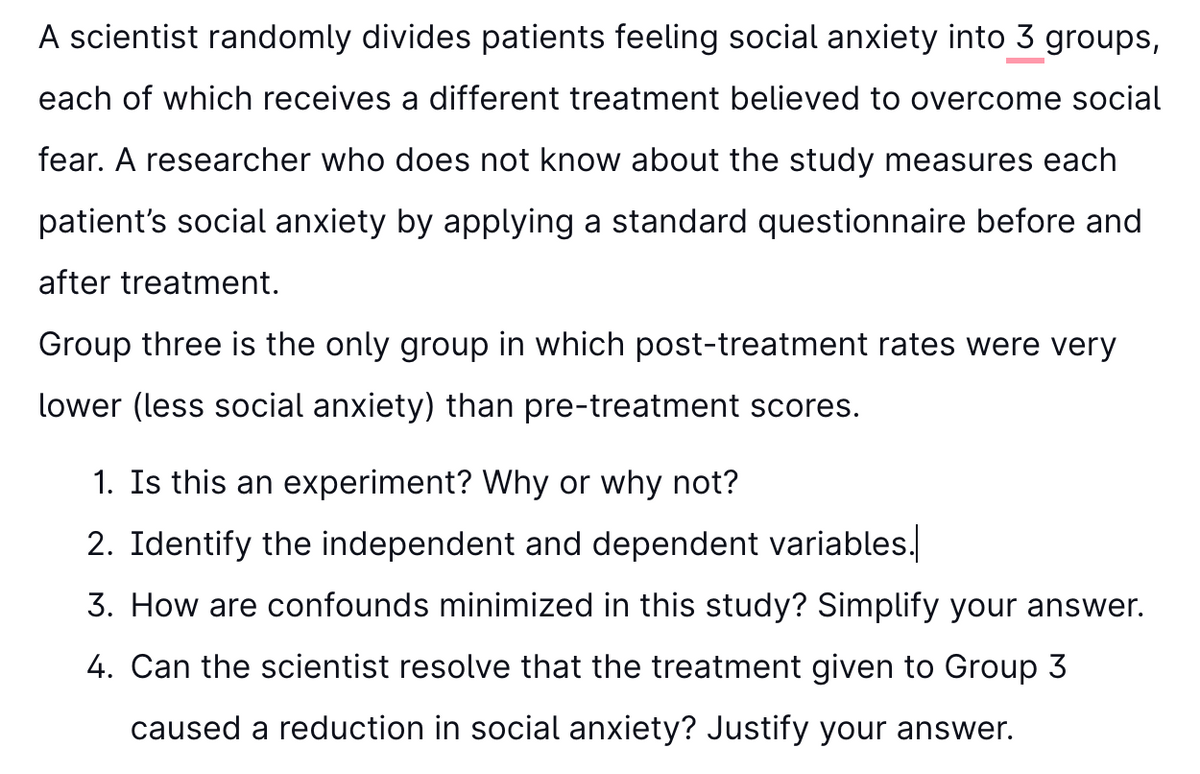 A scientist randomly divides patients feeling social anxiety into 3 groups,
each of which receives a different treatment believed to overcome social
fear. A researcher who does not know about the study measures each
patient's social anxiety by applying a standard questionnaire before and
after treatment.
Group three is the only group in which post-treatment rates were very
lower (less social anxiety) than pre-treatment scores.
1. Is this an experiment? Why or why not?
2. Identify the independent and dependent variables.
3. How are confounds minimized in this study? Simplify your answer.
4. Can the scientist resolve that the treatment given to Group 3
caused a reduction in social anxiety? Justify your answer.
