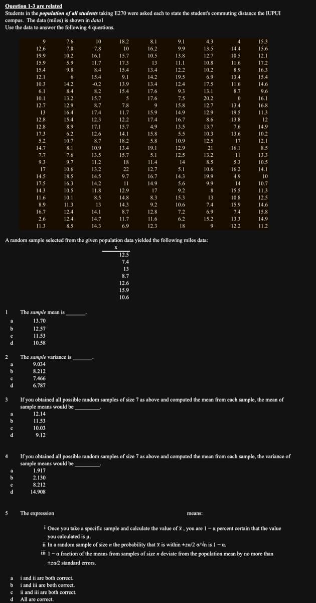 Question 1-3 are related
Students in the population of all students taking E270 were asked each to state the student's commuting distance the IUPUI
compus. The data (miles) is shown in datal
Use the data to answer the following 4 questions.
1
2
3
4
5
a
b
с
d
a
b
с
d
a
b
d
a
b
9
с
d
12.6
19.9
15.9
15.4
12.1
10.3
6.1
10.1
12.7
13
12.8
12.8
17.3
5.2
14.7
7.7
9.3
17
14.5
17.5
14.3
11.6
8.9
16.7
2.6
11.3
12.57
11.53
10.58
7.466
6.787
7.6
7.8
10.2
The sample mean is
13.70
12.14
11.53
10.03
9.12
5.9
9.8
6
14.2
8.4
13.2
12.9
16.4
15.4
8.9
6.2
10.7
8.1
7.6
9.7
10.6
18.5
16.3
10.5
10.1
11.3
The sample variance is
9.034
8.212
1.917
2.130
8.212
14.908
12.4
12.4
8.5
The expression
10
7.8
16.1
11.7
8.4
15.4
-0.2
8.2
15.7
8.7
17.4
12.3
17.1
12.6
8.7
10.9
13.5
11.2
13.2
14.5
A random sample selected from the given population data yielded the following miles data:
X
ai and ii are both correct.
bi and iii are both correct.
cii and iii are both correct.
d All are correct.
14.2
11.8
8.5
13
14.1
14.7
14.3
18.2
10
15.7
17.3
15.4
9.1
13.9
15.4
5
7.8
11.7
12.2
15.7
14.1
18.2
13.4
15.7
18
22
9.7
11
12.9
14.8
14.3
8.7
11.7
6.9
8.1
16.2
10.5
12.5
7.4
13
8.7
12.6
15.9
10.6
13
13.4
14.2
13.4
17.6
17.6
9
15.9
17.4
4.9
15.8
5.8
19.1
5.1
11.4
12.7
16.7
14.9
17
8.3
9.2
12.8
11.6
12.3
9.1
9.9
13.8
11.1
12.2
19.5
12.4
9.3
7.5
15.8
14.9
16.7
13.5
5.5
10.9
12.9
12.5
14
5.1
14.3
5.6
9.2
15.3
10.6
7.2
6.2
18
4.3
13.5
12.7
10.8
10.2
6.9
17.5
13.1
20.2
12.7
12.9
8.6
13.7
10.3
12.5
21
13.2
8.5
10.6
19.9
9.9
8
means:
13
7.4
6.9
15.2
9
4
14.4
10.5
11.6
8.9
13.4
11.6
8.7
0
13.4
19.5
13.8
7.6
13.6
17
16.1
11
5.3
16.2
ii In a random sample of size n the probability that is within ±za/2 a/√n is 1 - a.
X
4.9
14
If you obtained all possible random samples of size 7 as above and computed the mean from each sample, the mean of
sample means would be
15.5
10.8
15.9
7.4
13.3
12.2
15.3
15.6
12.1
17.2
16.3
15.4
14.6
If you obtained all possible random samples of size 7 as above and computed the mean from each sample, the variance of
sample means would be
9.6
16.1
16.8
11.3
12
14.9
10.2
12.1
8.5
13.3
10.5
14.1
10
10.7
11.3
12.5
14.6
15.8
14.9
11.2
i Once you take a specific sample and calculate the value of x, you are 1-a percent certain that the value
you calculated is p.
iii 1 - a fraction of the means from samples of size n deviate from the population mean by no more than
+za/2 standard errors.