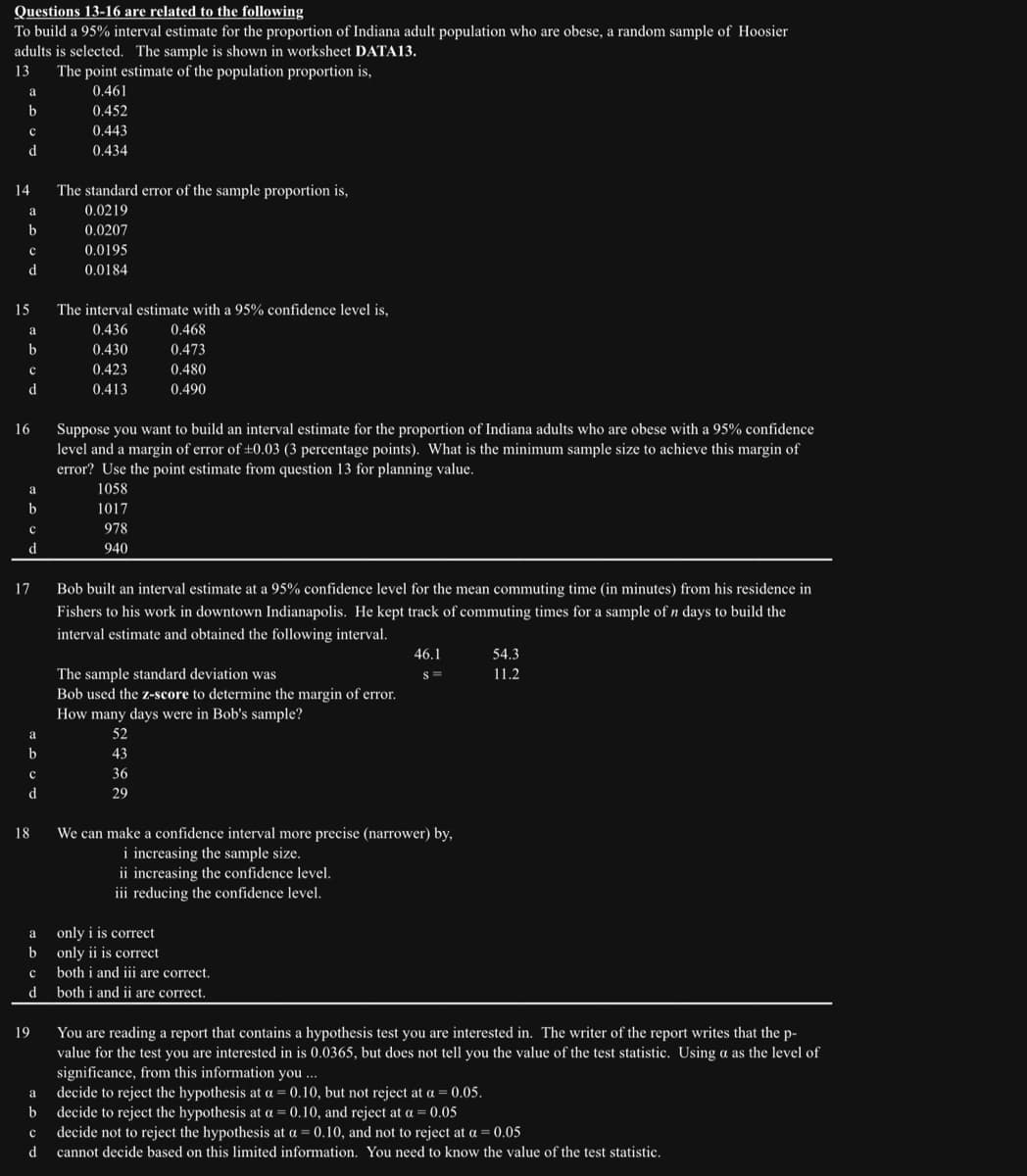 Questions 13-16 are related to the following
To build a 95% interval estimate for the proportion of Indiana adult population who are obese, a random sample of Hoosier
adults is selected. The sample is shown in worksheet DATA13.
13 The point estimate of the population proportion is,
0.461
0.452
0.443
0.434
a
b
с
d
14
a
b
с
d
15
a
b
с
d
16
a
b
с
d
17
a
b
с
d
18
a
b
c
d
19
The standard error of the sample proportion is,
0.0219
0.0207
0.0195
0.0184
The interval estimate with a 95% confidence level is,
0.436
0.430
0.423
0.413
Suppose you want to build an interval estimate for the proportion of Indiana adults who are obese with a 95% confidence
level and a margin of error of ±0.03 (3 percentage points). What is the minimum sample size to achieve this margin of
error? Use the point estimate from question 13 for planning value.
1058
1017
978
940
0.468
0.473
0.480
0.490
Bob built an interval estimate at a 95% confidence level for the mean commuting time (in minutes) from his residence in
Fishers to his work in downtown Indianapolis. He kept track of commuting times for a sample of n days to build the
interval estimate and obtained the following interval.
The sample standard deviation was
Bob used the z-score to determine the margin of error.
How many days were in Bob's sample?
52
43
36
29
only iis correct
only ii is correct
We can make a confidence interval more precise (narrower) by,
i increasing the sample size.
ii increasing the confidence level.
iii reducing the confidence level.
46.1
S=
both i and iii are correct.
both i and ii are correct.
54.3
11.2
You are reading a report that contains a hypothesis test you are interested in. The writer of the report writes that the p-
value for the test you are interested in is 0.0365, but does not tell you the value of the test statistic. Using a as the level of
significance, from this information you ...
a
decide to reject the hypothesis at a = 0.10, but not reject at a = 0.05.
b decide to reject the hypothesis at a = 0.10, and reject at a = 0.05
с
decide not to reject the hypothesis at a = 0.10, and not to reject at a = 0.05
d
cannot decide based on this limited information. You need to know the value of the test statistic.
