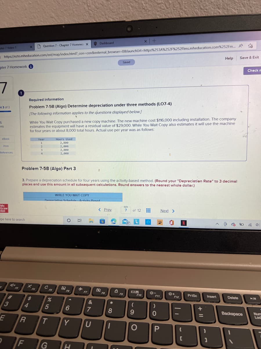 pter 7 Video 1
pter 7 Homework i
7
rt 3 of 3
5
nts
https://ezto.mheducation.com/ext/map/index.html?_con=con&external_browser=0&launchUrl=https%253A%252F%252Flms.mheducation.com%252Fm... A
eBook
Print
References
2
Mc
Graw
Hill
wpe here to search
E
2
3
4+
#
!
X
4
R
F
Question 7 - Chapter 7 Homewo X
F4
Required information
Problem 7-5B (Algo) Determine depreciation under three methods (LO7-4)
[The following information applies to the questions displayed below.]
$
Year
1
2
3
While You Wait Copy purchased a new copy machine. The new machine cost $116,000 including installation. The company
estimates the equipment will have a residual value of $29,000. While You Wait Copy also estimates it will use the machine
for four years or about 8,000 total hours. Actual use per year was as follows:
4
Problem 7-5B (Algo) Part 3
3. Prepare a depreciation schedule for four years using the activity-based method. (Round your "Depreciation Rate" to 3 decimal
places and use this amount in all subsequent calculations. Round answers to the nearest whole dollar.)
с
WHILE YOU WAIT COPY
Depreciation Schedule Activity.Rased.
F5
Hours Used
2,800
2,000
2,000
2,000
%
5
O
F6
Dashboard
F7
6
H
7
T Y U
&
G H 10
< Prev.
...
F8
Saved
2
8
1
F9
3
7 of 12
x | +
(27
L
(
9
F10
O
F11
)
0
# 0
Next >
O P
*+
F12
{
N
C
PrtSc
+ 11
=
}
Help
Insert
1
O
Delete
Save & Exit
Backspace
Check m
► 11
Num
Loc