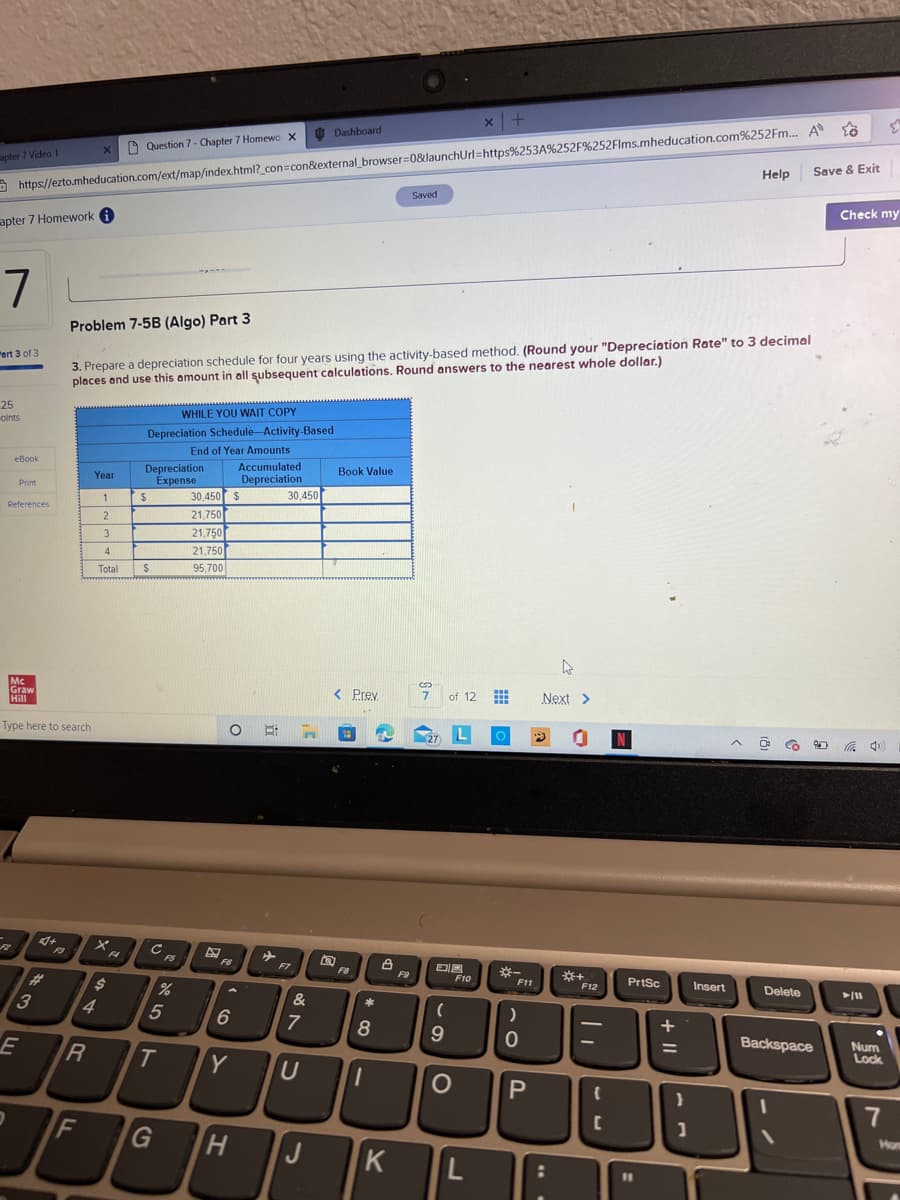 apter 7 Video 1
apter 7 Homework i
7
"art 3 of 3
25
oints
https://ezto.mheducation.com/ext/map/index.html?_con=con&external_browser=0&launchUrl=https%253A%252F%252Flms.mheducation.com%252Fm... A
eBook
Print
References
2
Mc
Graw
Hill
Type here to search
E
#
3
X
R
F
Year
1
2
4
Problem 7-5B (Algo) Part 3
3. Prepare a depreciation schedule for four years using the activity-based method. (Round your "Depreciation Rate" to 3 decimal
places and use this amount in all subsequent calculations. Round answers to the nearest whole dollar.)
3
4
Total
Xa
F4
Question 7 - Chapter 7 Homewo X
$
WHILE YOU WAIT COPY
Depreciation Schedule Activity-Based
End of Year Amounts
Depreciation
Expense
$
S
с
FS
%
5
G
30,450
21,750
21,750
21,750
95,700
F6
O E:
6
T Y
Accumulated
Depreciation
$
H
✈
30,450
F7
n
&
7
Dashboard
U
J
Book Value
T
5
< Prev
18
FB
*
8
→
1
8
K
Saved
F9
S
7 of 12
(27) L
DIA
(
9
F10
x +
O
L
www
im
O
*
F11
)
0
P
Next >
9
4
:
*+
F12
{
C
N
PrtSc
11
+ 11
}
Help Save & Exit
1
Insert
Delete
206 4¹
Backspace
Check my
► 111
Num
Lock
E
7