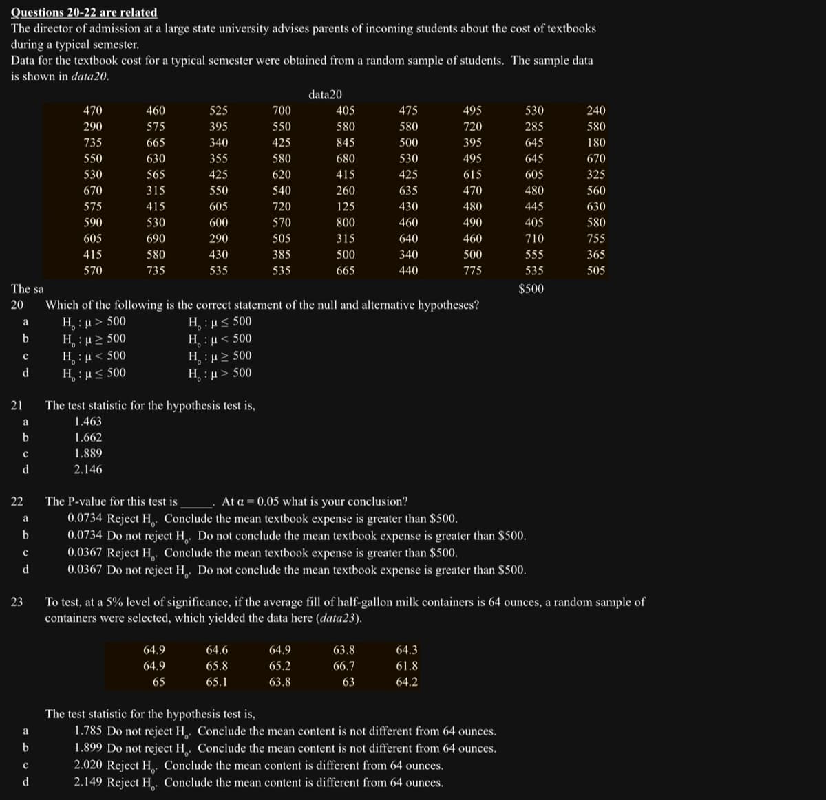 Questions 20-22 are related
The director of admission at a large state university advises parents of incoming students about the cost of textbooks
during a typical semester.
Data for the textbook cost for a typical semester were obtained from a random sample of students. The sample data
is shown in data 20.
The sa
20
a
b
с
d
21
a
b
с
d
22
a
b
с
d
23
a
b
с
d
470
290
735
550
530
670
575
590
605
415
570
460
575
665
630
565
315
415
530
690
580
735
525
395
340
355
425
550
605
600
290
430
535
The test statistic for the hypothesis test is,
1.463
1.662
1.889
2.146
700
550
425
580
620
540
720
570
505
385
535
64.9
64.9
65
data20
64.6
65.8
65.1
405
580
845
680
415
64.9
65.2
63.8
260
125
800
315
500
665
475
580
500
530
425
635
63.8
66.7
63
430
460
640
340
440
Which of the following is the correct statement of the null and alternative hypotheses?
H:μ > 500
H : μ ≤ 500
Η : μ > 500
H
:μ < 500
H
: μ < 500
Η : μ ε 500
H:μ ≥ 500
H:μ> 500
495
720
395
495
615
470
480
490
The P-value for this test is
At a = 0.05 what is your conclusion?
0.0734 Reject H. Conclude the mean textbook expense is greater than $500.
0.0734 Do not reject H. Do not conclude the mean textbook expense is greater than $500.
0.0367 Reject H. Conclude the mean textbook expense is greater than $500.
0.0367 Do not reject H. Do not conclude the mean textbook expense is greater than $500.
64.3
61.8
64.2
460
500
775
To test, at a 5% level of significance, if the average fill of half-gallon milk containers is 64 ounces, a random sample of
containers were selected, which yielded the data here (data23).
530
285
645
645
605
480
445
405
710
555
535
$500
The test statistic for the hypothesis test is,
1.785 Do not reject H. Conclude the mean content is not different from 64 ounces.
1.899 Do not reject H. Conclude the mean content is not different from 64 ounces.
2.020 Reject H. Conclude the mean content is different from 64 ounces.
2.149 Reject H. Conclude the mean content is different from 64 ounces.
240
580
180
670
325
560
630
580
755
365
505