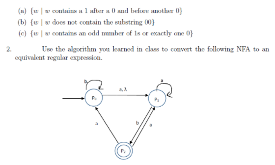 (a) {w|w contains a 1 after a 0 and before another 0}
(b) {w |w does not contain the substring 00}
(c) {w |w contains an odd number of 1s or exactly one 0}
2.
Use the algorithm you learned in class to convert the following NFA to an
equivalent regular expression.
a, A
Po
