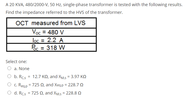 A 20 KVA, 480/2000-V, 50 Hz, single-phase transformer is tested with the following results.
Find the impedance referred to the HVS of the transformer.
OCT measured from LVS
Voc = 480 V
lọc = 2.2 A
%3D
Foc = 318 W
Select one:
O a. None
O b. Rcs = 12.7 KQ, and XM.s = 3.97 KQ
O c. Reg.p = 725 Q, and Xeq.p = 228.7 Q
O d. Rcs = 725 Q, and XM.s = 228.8 Q
