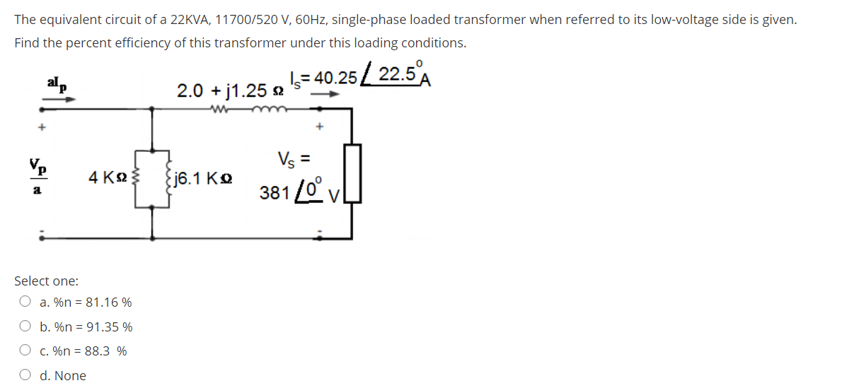 The equivalent circuit of a 22KVA, 11700/520 V, 60HZ, single-phase loaded transformer when referred to its low-voltage side is given.
Find the percent efficiency of this transformer under this loading conditions.
= 40.25 / 22.5A
2.0 + j1.25 2
+
Vs =
5.1 Kº 381 O vL
4 K
381 /0
a
Select one:
O a. %n = 81.16 %
O b. %n = 91.35 %
O c. %n = 88.3 %
O d. None
