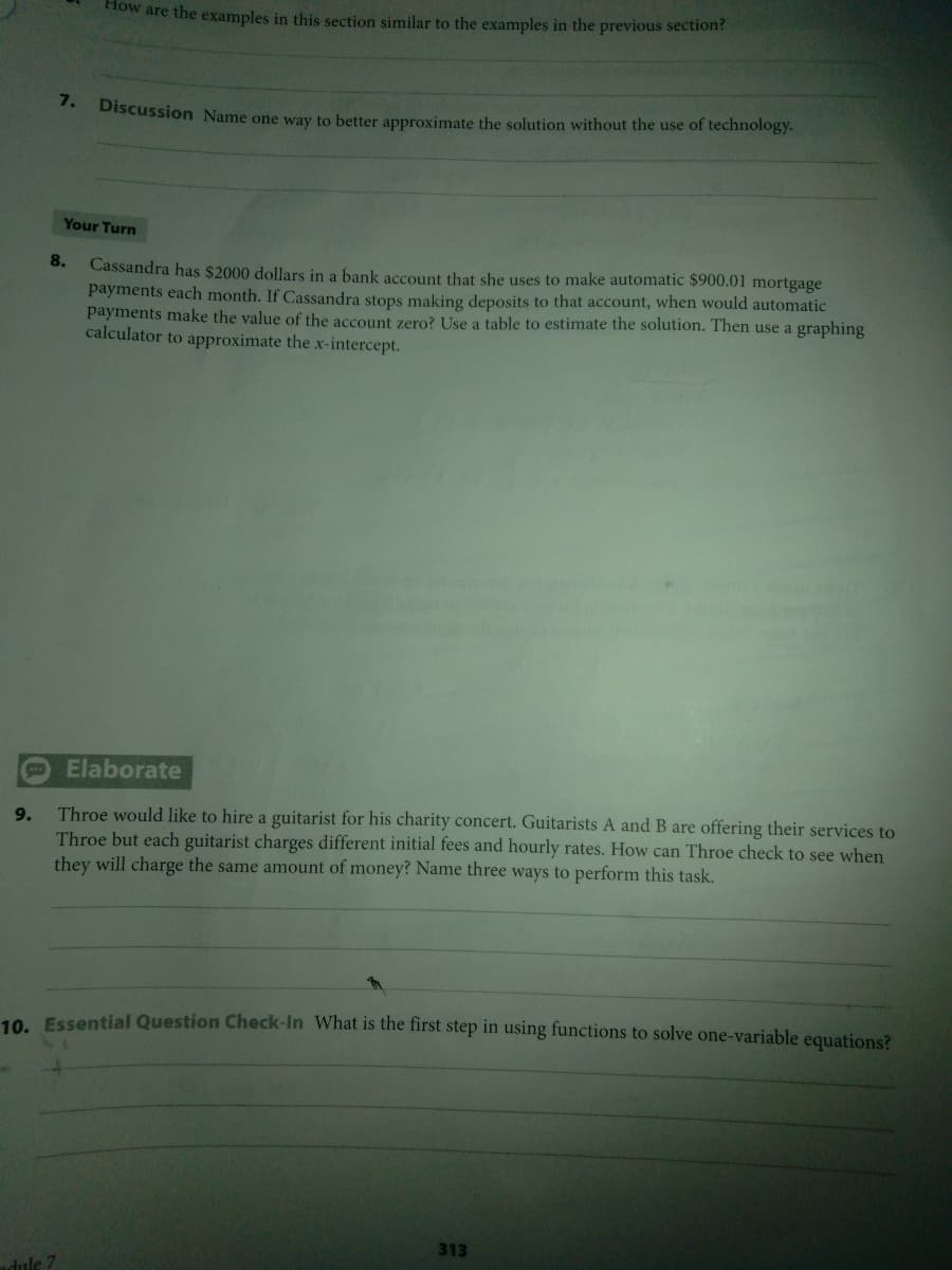 How are the examples in this section similar to the examples in the previous section?
7.
Discussion Name one way to better approximate the solution without the use of technology.
Your Turn
8.
Cassandra has $2000 dollars in a bank account that she uses to make automatic $900.01 mortgage
payments each month. If Cassandra stops making deposits to that account, when would automatic
payments make the value of the account zero? Use a table to estimate the solution. Then use a graphing
calculator to approximate the x-intercept.
Elaborate
Throe would like to hire a guitarist for his charity concert. Guitarists A and B are offering their services to
Throe but each guitarist charges different initial fees and hourly rates. How can Throe check to see when
they will charge the same amount of money? Name three ways to perform this task.
9.
10 Essential Question Check-In What is the first step in using functions to solve one-variable equations?
313
adule 7
