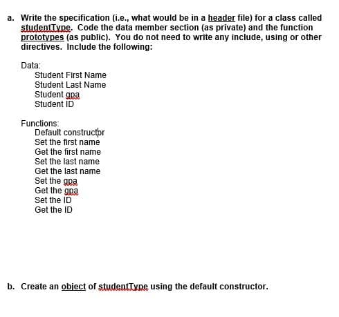 a. Write the specification (i.e., what would be in a header file) for a class called
studentType. Code the data member section (as private) and the function
prototypes (as public). You do not need to write any include, using or other
directives. Include the following:
Data:
Student First Name
Student Last Name
Student gpa
Student ID
Functions:
Default constructpr
Set the first name
Get the first name
Set the last name
Get the last name
Set the gpa
Get the gpa
Set the ID
Get the ID
b. Create an object of studentType using the default constructor.
