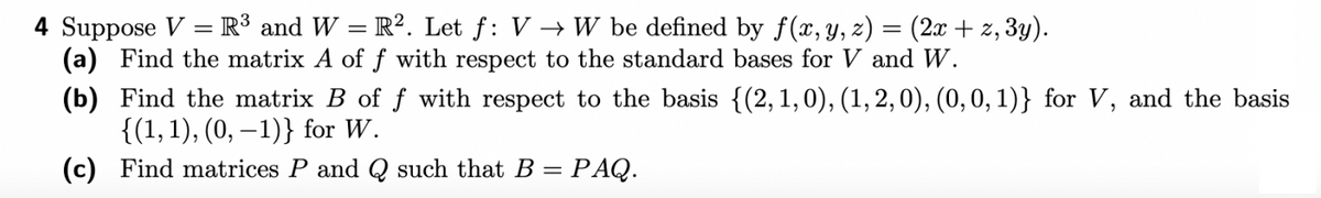 4 Suppose V = R³ and W = R². Let f: VW be defined by f(x, y, z) = (2x + z, 3y).
(a) Find the matrix A of f with respect to the standard bases for V and W.
(b)
Find the matrix B of f with respect to the basis {(2, 1, 0), (1, 2, 0), (0, 0, 1)} for V, and the basis
{(1, 1), (0, -1)} for W.
(c) Find matrices P and Q such that B = PAQ.