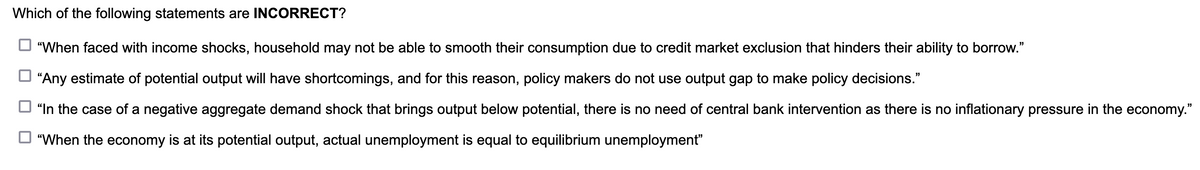 Which of the following statements are INCORRECT?
"When faced with income shocks, household may not be able to smooth their consumption due to credit market exclusion that hinders their ability to borrow."
"Any estimate of potential output will have shortcomings, and for this reason, policy makers do not use output gap to make policy decisions."
"In the case of a negative aggregate demand shock that brings output below potential, there is no need of central bank intervention as there is no inflationary pressure in the economy."
"When the economy is at its potential output, actual unemployment is equal to equilibrium unemployment"