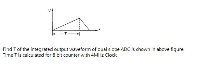 Find T of the integrated output waveform of dual slope ADC is shown in above figure.
Time T is calculated for 8 bit counter with 4MHZ Clock.
